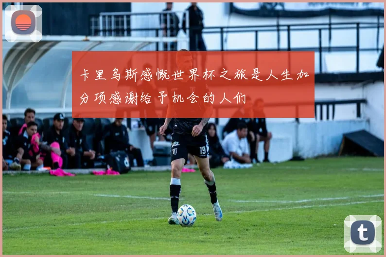 卡里乌斯感慨世界杯之旅是人生加分项感谢给予机会的人们