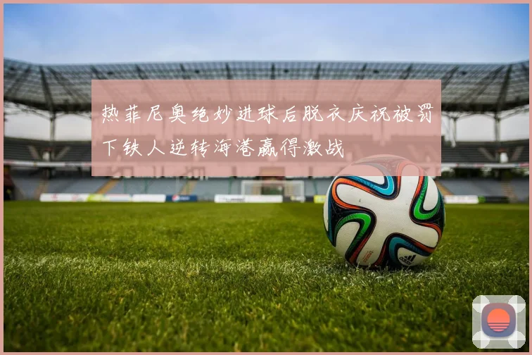 热菲尼奥绝妙进球后脱衣庆祝被罚下铁人逆转海港赢得激战