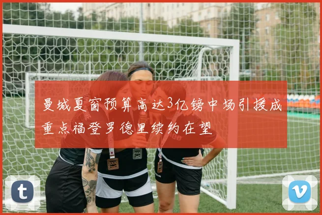 曼城夏窗预算高达3亿镑中场引援成重点福登罗德里续约在望