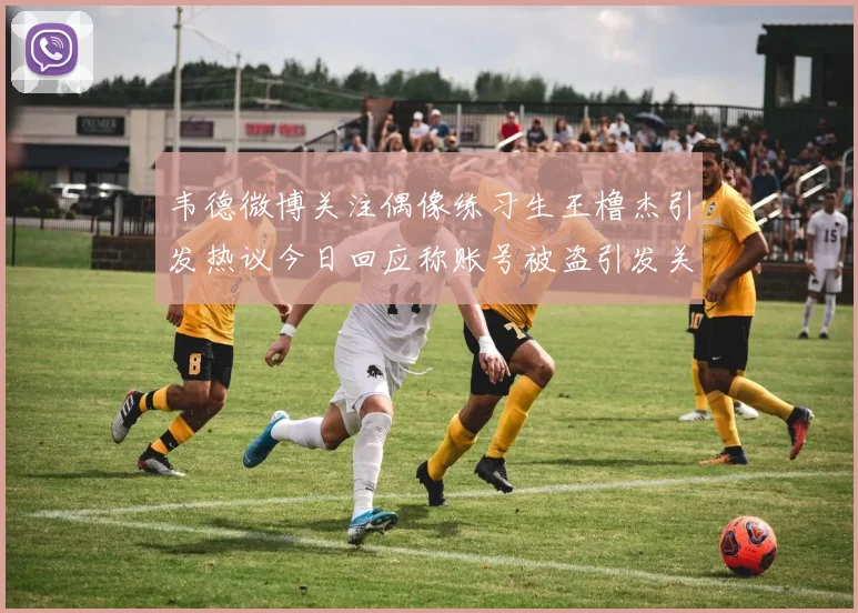 韦德微博关注偶像练习生王橹杰引发热议今日回应称账号被盗引发关注
