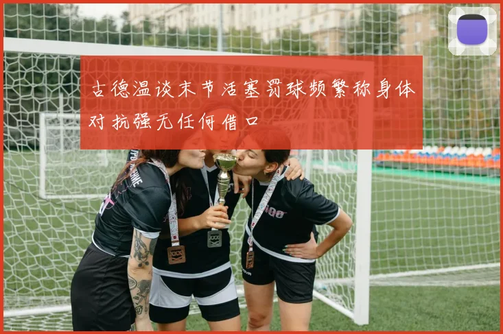 古德温谈末节活塞罚球频繁称身体对抗强无任何借口