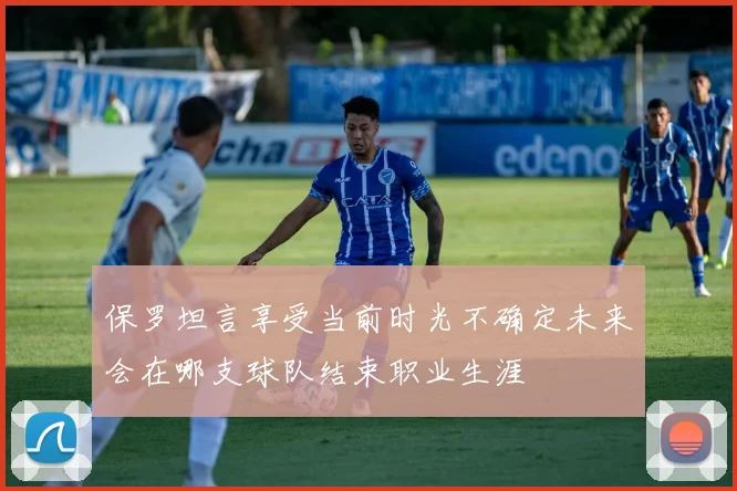 保罗坦言享受当前时光不确定未来会在哪支球队结束职业生涯