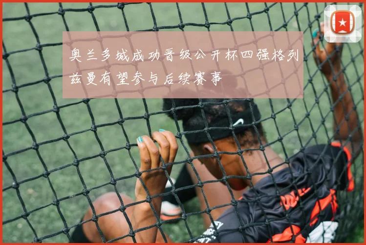 奥兰多城成功晋级公开杯四强格列兹曼有望参与后续赛事