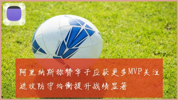 阿里纳斯称赞华子应获更多MVP关注进攻防守均衡提升战绩显著