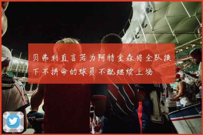 贝弗利直言若为阿特金森将全队换下不拼命的球员不配继续上场