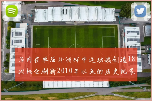 马内在单届非洲杯中运动战创造18次机会刷新2010年以来的历史纪录