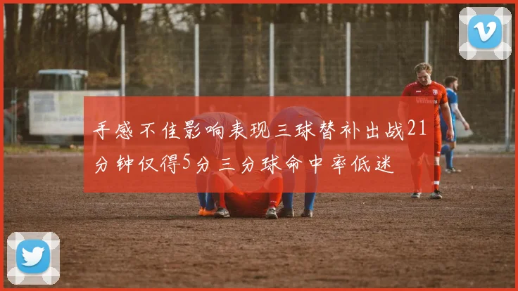 手感不佳影响表现三球替补出战21分钟仅得5分三分球命中率低迷