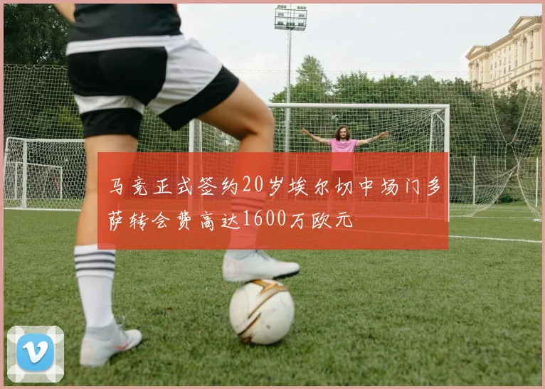马竞正式签约20岁埃尔切中场门多萨转会费高达1600万欧元