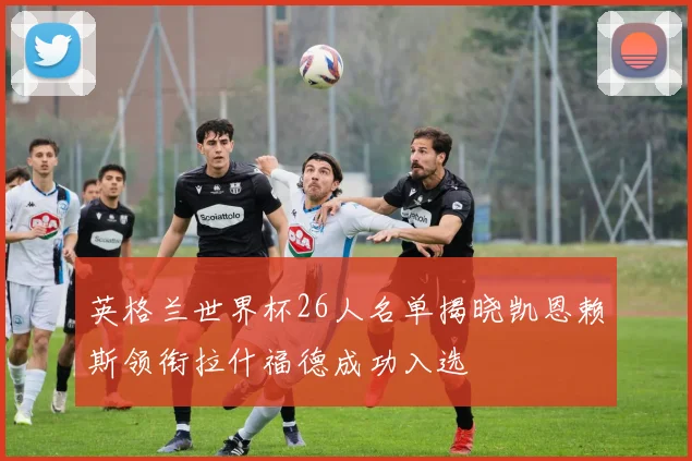 英格兰世界杯26人名单揭晓凯恩赖斯领衔拉什福德成功入选