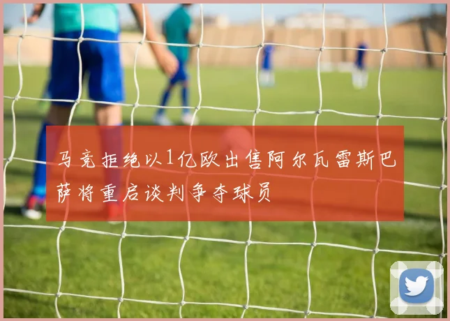 马竞拒绝以1亿欧出售阿尔瓦雷斯巴萨将重启谈判争夺球员