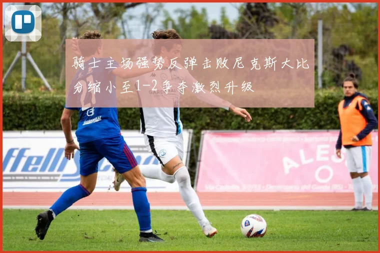 骑士主场强势反弹击败尼克斯大比分缩小至1-2争夺激烈升级
