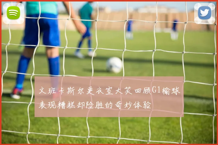 文班卡斯尔更衣室大笑回顾G1输球表现糟糕却险胜的奇妙体验