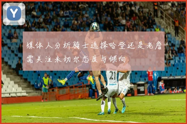 媒体人分析骑士选择哈登还是老詹需关注米切尔态度与倾向