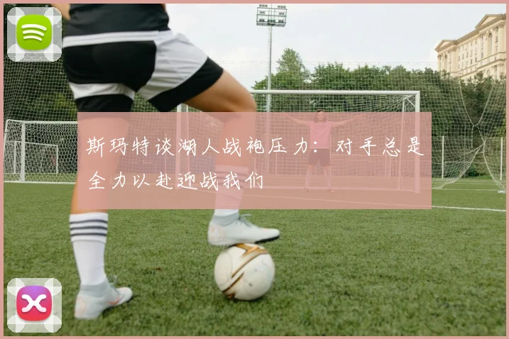 斯玛特谈湖人战袍压力：对手总是全力以赴迎战我们